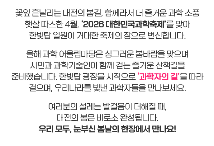 꽃잎 흩날리는 대전의 봄길, 함께라서 더 즐거운 과학 소풍
햇살 따스한 4월, ‘2026 대한민국과학축제’를 맞아
한빛탑 일원이 거대한 축제의 장으로 변신합니다.

올해 과학 어울림마당은 싱그러운 봄바람을 맞으며
시민과 과학기술인이 함께 걷는 즐거운 산책길을 준비했습니다.
한빛탑 광장을 시작으로 ‘과학자의 길’을 따라 걸으며,
우리나라를 빛낸 과학자들을 만나보세요.

여러분의 설레는 발걸음이 더해질 때, 대전의 봄은 비로소 완성됩니다.
우리 모두, 눈부신 봄날의 현장에서 만나요!