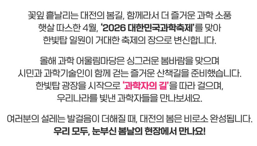 꽃잎 흩날리는 대전의 봄길, 함께라서 더 즐거운 과학 소풍
햇살 따스한 4월, ‘2026 대한민국과학축제’를 맞아
한빛탑 일원이 거대한 축제의 장으로 변신합니다.

올해 과학 어울림마당은 싱그러운 봄바람을 맞으며
시민과 과학기술인이 함께 걷는 즐거운 산책길을 준비했습니다.
한빛탑 광장을 시작으로 ‘과학자의 길’을 따라 걸으며,
우리나라를 빛낸 과학자들을 만나보세요.

여러분의 설레는 발걸음이 더해질 때, 대전의 봄은 비로소 완성됩니다.
우리 모두, 눈부신 봄날의 현장에서 만나요!